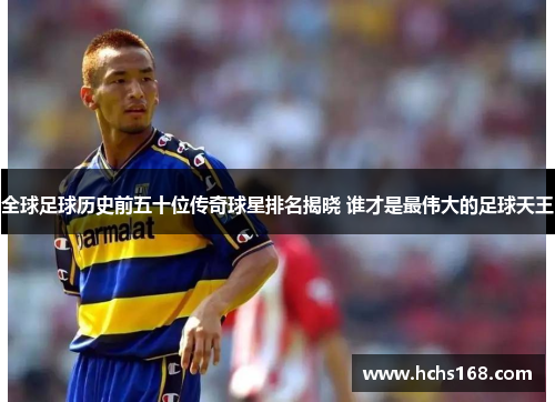 全球足球历史前五十位传奇球星排名揭晓 谁才是最伟大的足球天王