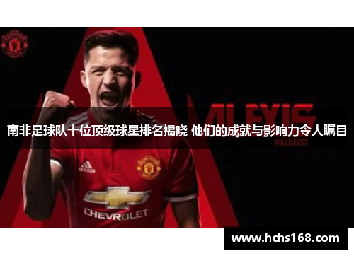 南非足球队十位顶级球星排名揭晓 他们的成就与影响力令人瞩目